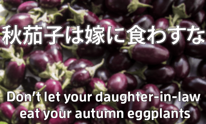 秋茄子は嫁に食わすな (Akinasu wa yome ni kuwasuna) Don't let your daughter-in-law eat your autumn eggplants